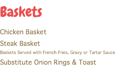 Baskets
Chicken Basket
Steak Basket
Baskets Served with French Fries, Gravy or Tartar Sauce
Substitute Onion Rings & Toast
